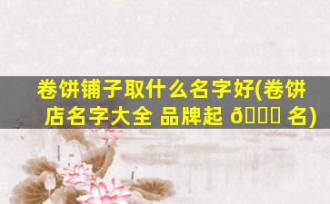 卷饼铺子取什么名字好(卷饼店名字大全 品牌起 💐 名)